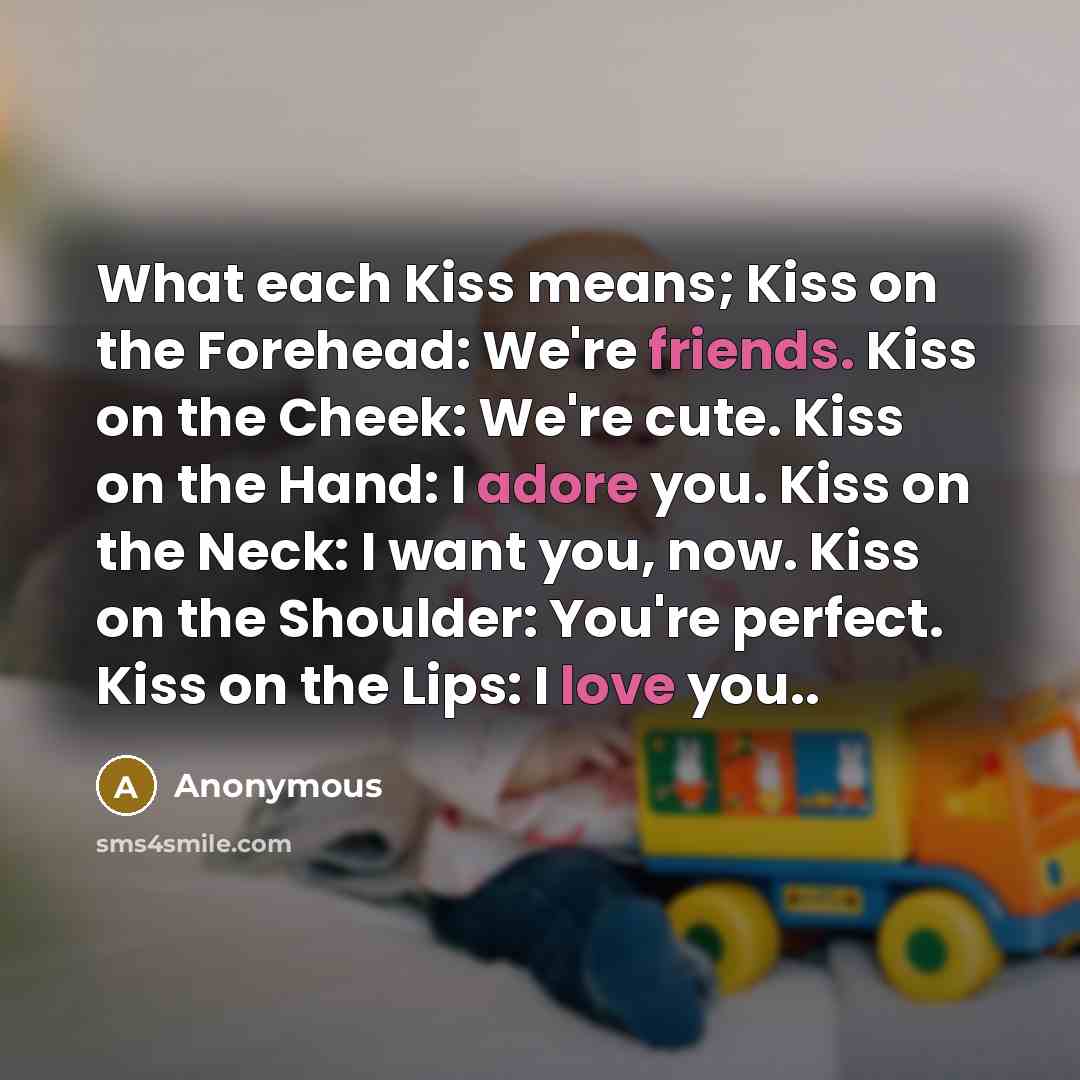 “What each Kiss means; Kiss on the Forehead: We're friends. Kiss on the Cheek: We're cute. Kiss on the Hand: I adore you. Kiss on the Neck: I want you, now. Kiss on the Shoulder: You're perfect. Kiss on the Lips: I love you..” quote by Anonymous