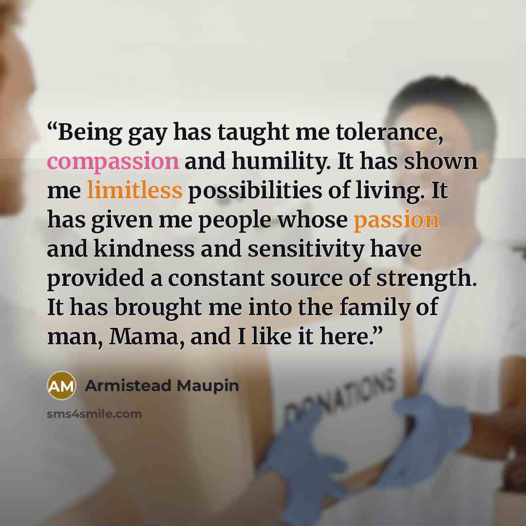 “Being gay has taught me tolerance, compassion and humility. It has shown me limitless possibilities of living. It has given me people whose passion and kindness and sensitivity have provided a constant source of strength. It has brought me into the family of man, Mama, and I like it here.” quote by Armistead Maupin