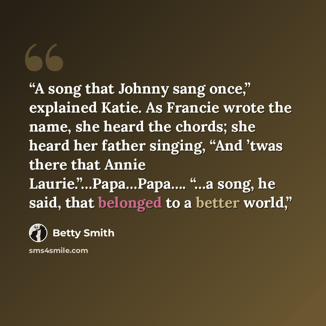 “A song that Johnny sang once,” explained Katie. As Francie wrote the name, she heard the chords; she heard her father singing, “And ’twas there that Annie Laurie.”…Papa…Papa…. “…a song, he said, that belonged to a better world,” quote by Betty Smith