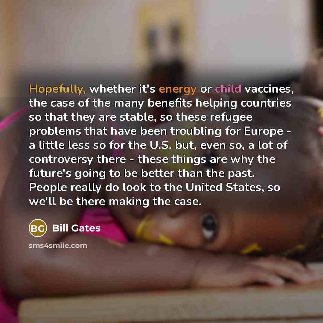 “Hopefully, whether it's energy or child vaccines, the case of the many benefits helping countries so that they are stable, so these refugee problems that have been troubling for Europe - a little less so for the U.S. but, even so, a lot of controversy there - these things are why the future's…” quote by Bill Gates