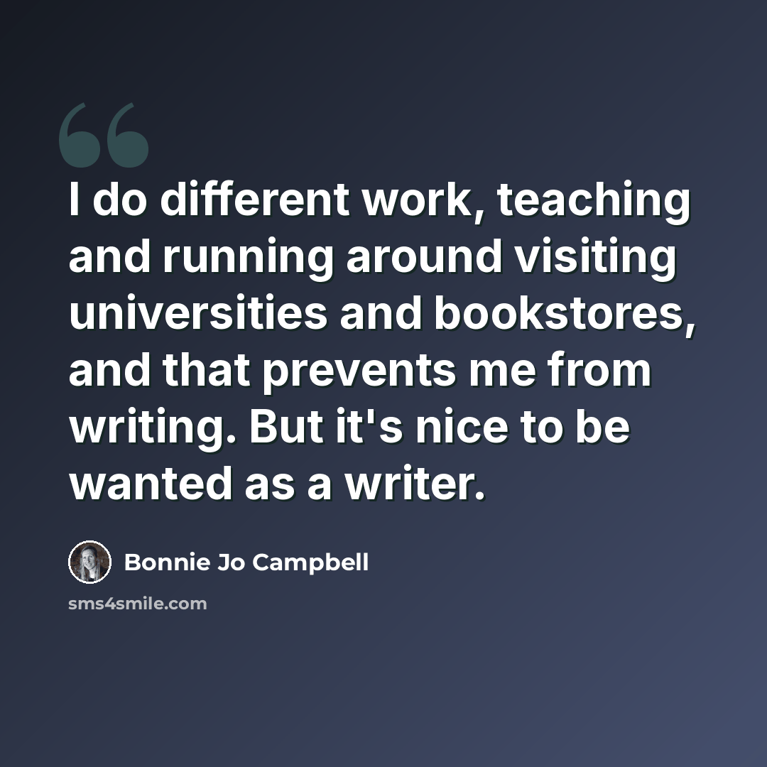 “I do different work, teaching and running around visiting universities and bookstores, and that prevents me from writing. But it's nice to be wanted as a writer.” quote by Bonnie Jo Campbell