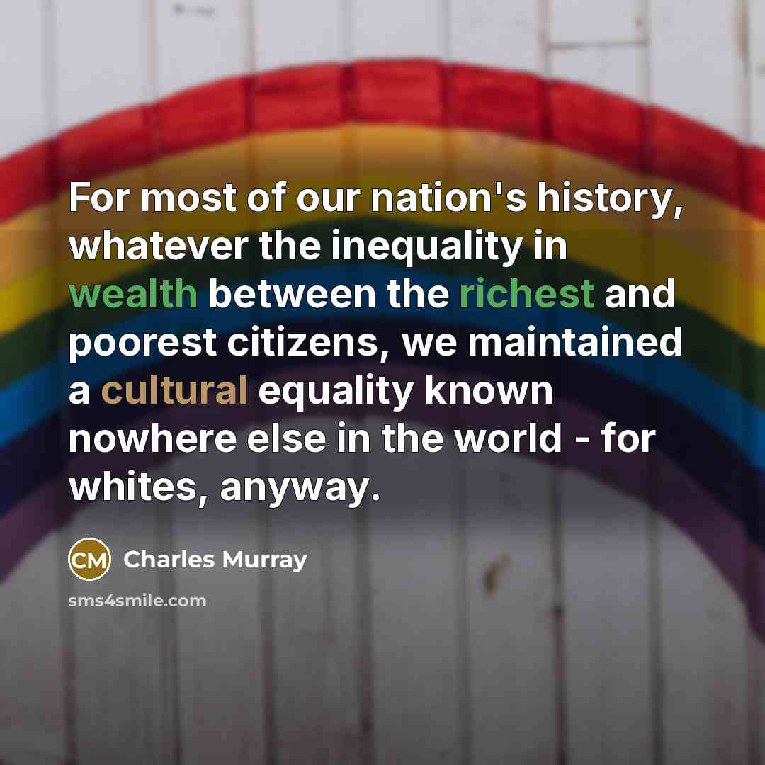 “For most of our nation's history, whatever the inequality in wealth between the richest and poorest citizens, we maintained a cultural equality known nowhere else in the world - for whites, anyway.” quote by Charles Murray