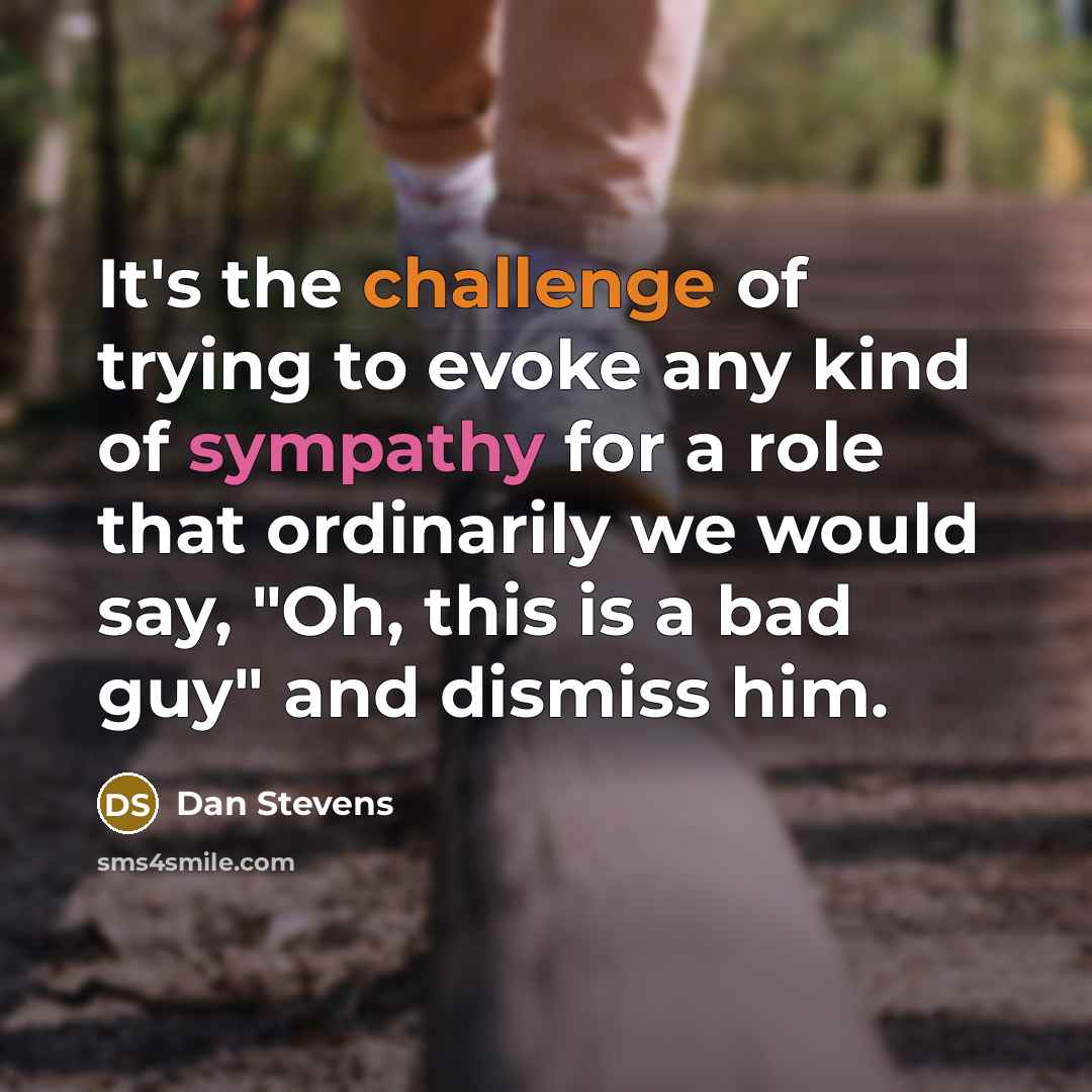 “It's the challenge of trying to evoke any kind of sympathy for a role that ordinarily we would say, "Oh, this is a bad guy" and dismiss him.” quote by Dan Stevens
