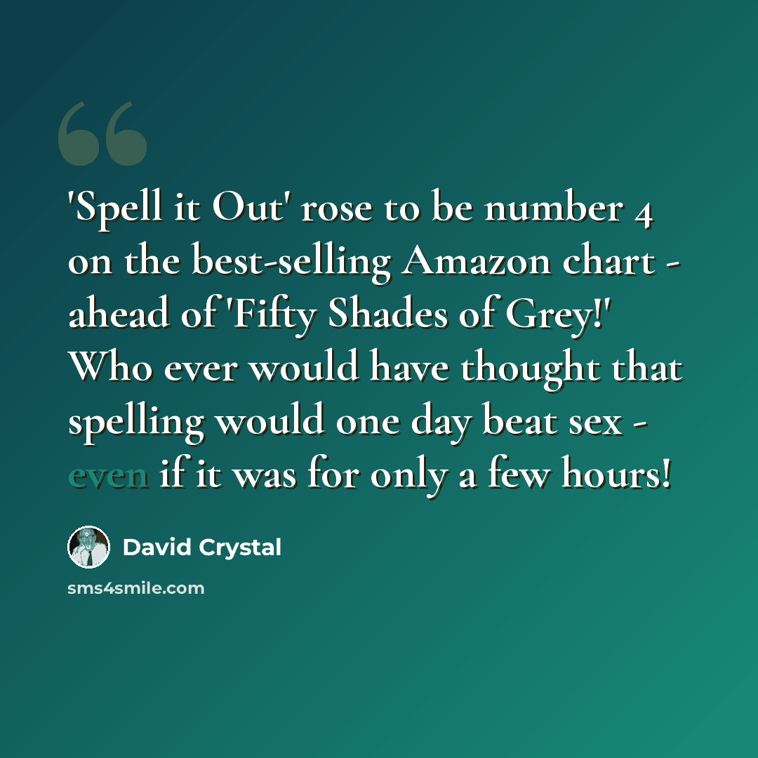 “'Spell it Out' rose to be number 4 on the best-selling Amazon chart - ahead of 'Fifty Shades of Grey!' Who ever would have thought that spelling would one day beat sex - even if it was for only a few hours!” quote by David Crystal