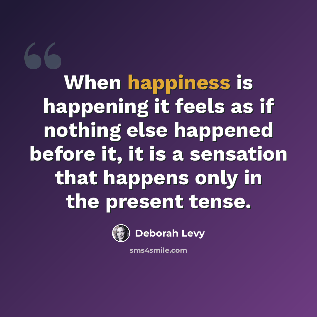 “When happiness is happening it feels as if nothing else happened before it, it is a sensation that happens only in the present tense.” quote by Deborah Levy