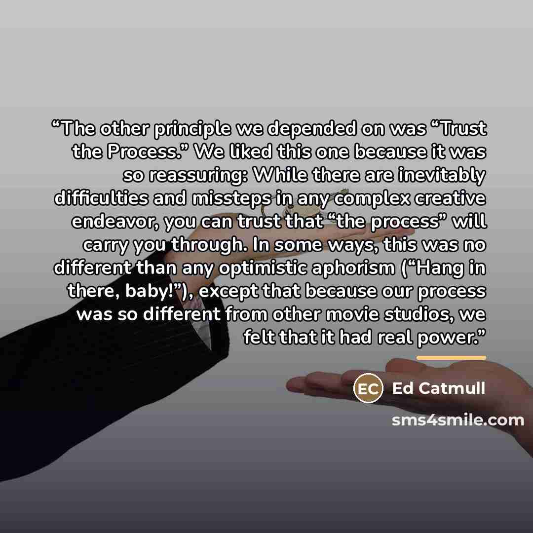 “The other principle we depended on was “Trust the Process.” We liked this one because it was so reassuring: While there are inevitably difficulties and missteps in any complex creative endeavor, you can trust that “the process” will carry you through. In some ways, this was no different than any…” quote by Ed Catmull