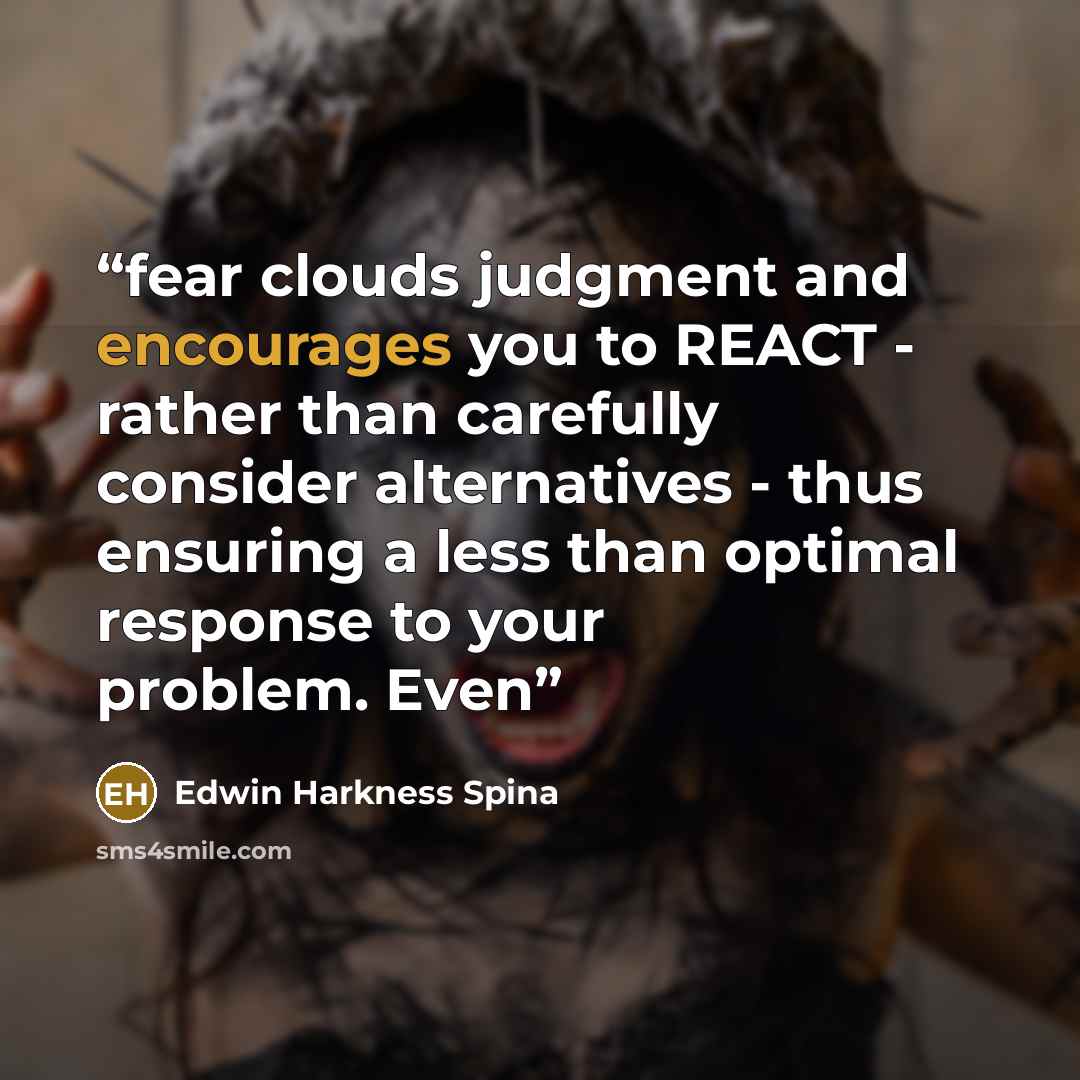 “fear clouds judgment and encourages you to REACT - rather than carefully consider alternatives - thus ensuring a less than optimal response to your problem. Even” quote by Edwin Harkness Spina
