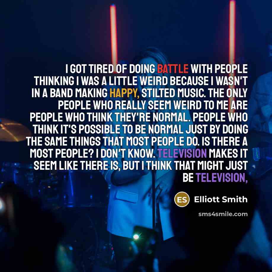 “I got tired of doing battle with people thinking I was a little weird because I wasn't in a band making happy, stilted music. The only people who really seem weird to me are people who think they're normal. People who think it's possible to be normal just by doing the same things that most people…” quote by Elliott Smith