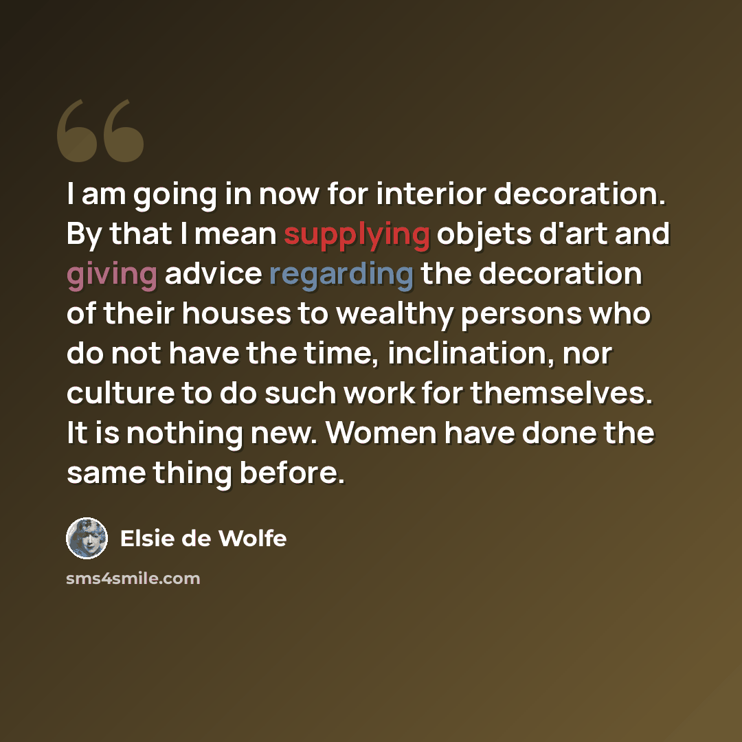 “I am going in now for interior decoration. By that I mean supplying objets d'art and giving advice regarding the decoration of their houses to wealthy persons who do not have the time, inclination, nor culture to do such work for themselves. It is nothing new. Women have done the same thing before.” quote by Elsie de Wolfe