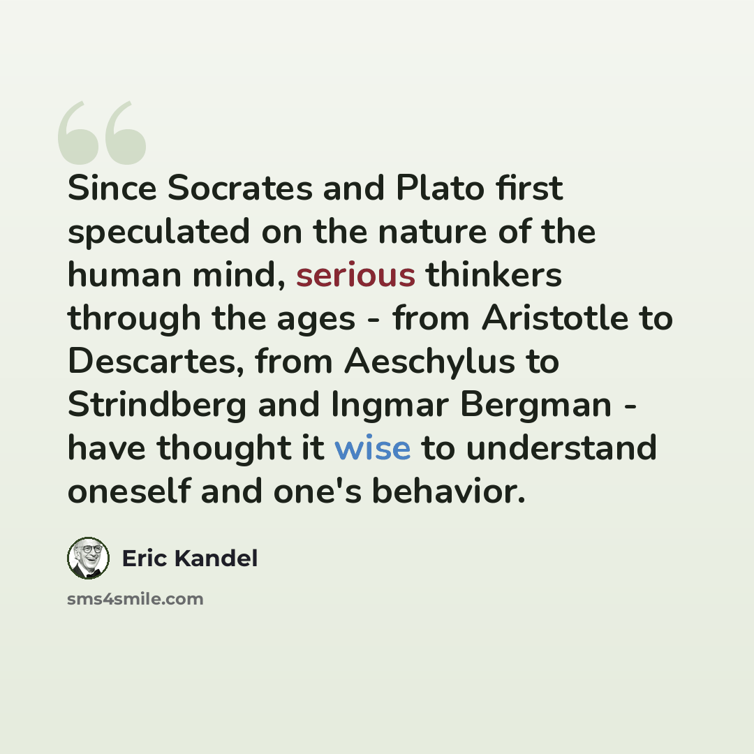“Since Socrates and Plato first speculated on the nature of the human mind, serious thinkers through the ages - from Aristotle to Descartes, from Aeschylus to Strindberg and Ingmar Bergman - have thought it wise to understand oneself and one's behavior.” quote by Eric Kandel