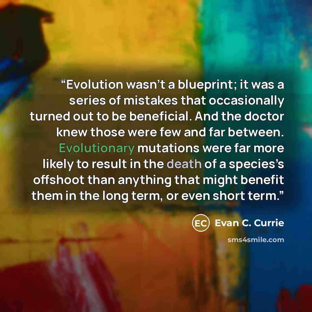 “Evolution wasn’t a blueprint; it was a series of mistakes that occasionally turned out to be beneficial. And the doctor knew those were few and far between. Evolutionary mutations were far more likely to result in the death of a species’s offshoot than anything that might benefit them in the long…” quote by Evan C. Currie