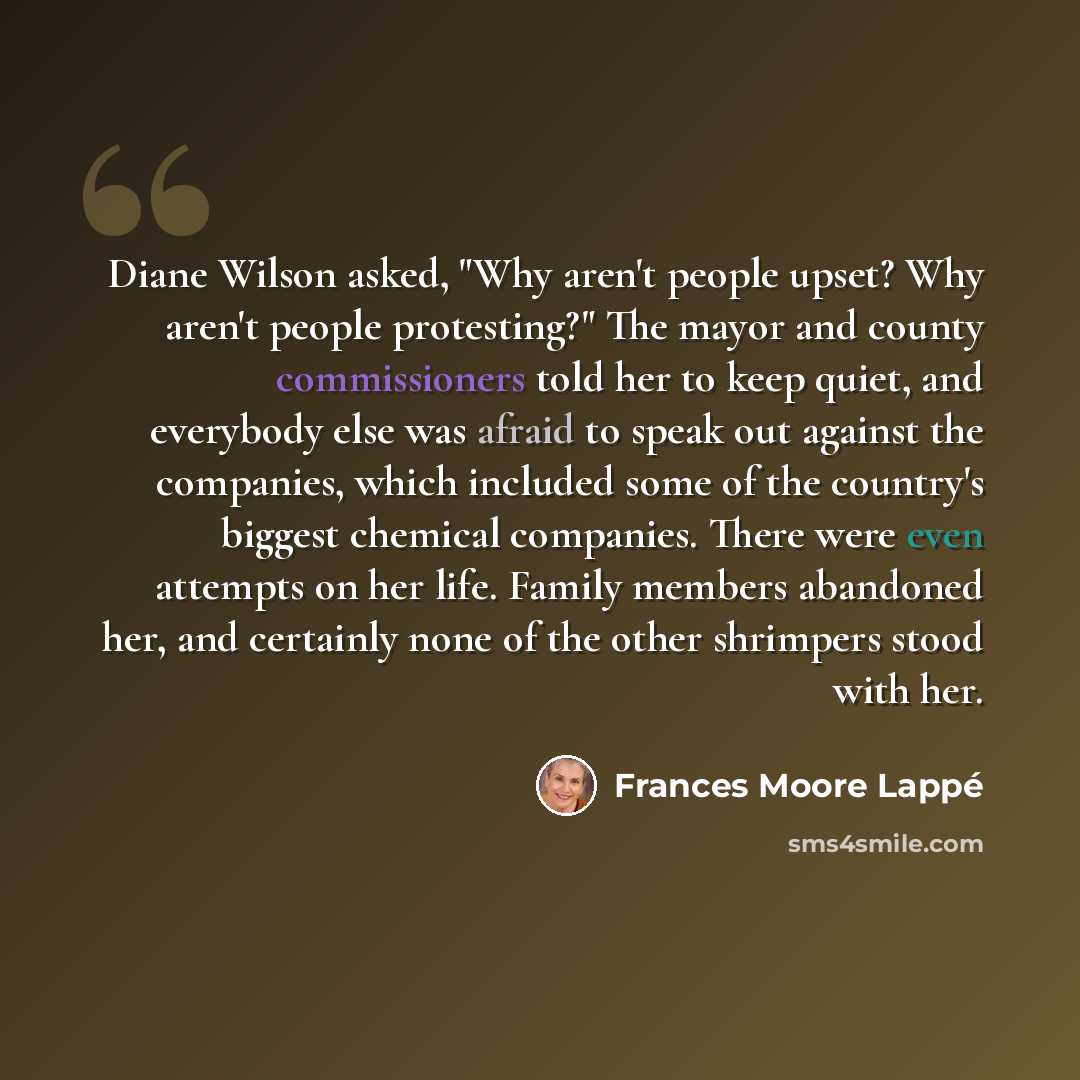 “Diane Wilson asked, "Why aren't people upset? Why aren't people protesting?" The mayor and county commissioners told her to keep quiet, and everybody else was afraid to speak out against the companies, which included some of the country's biggest chemical companies. There were even attempts on her…” quote by Frances Moore Lappé