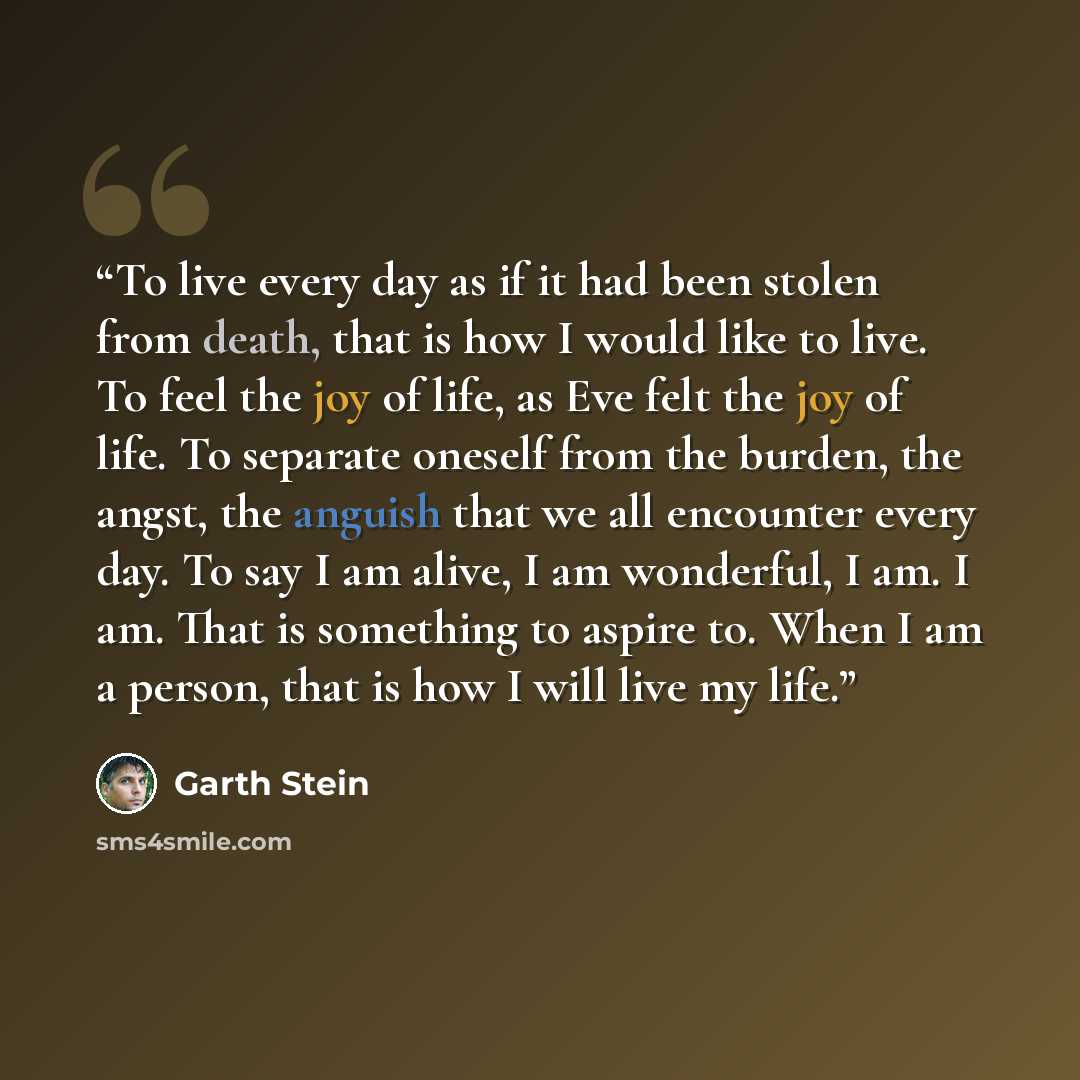 “To live every day as if it had been stolen from death, that is how I would like to live. To feel the joy of life, as Eve felt the joy of life. To separate oneself from the burden, the angst, the anguish that we all encounter every day. To say I am alive, I am wonderful, I am. I am. That is…” quote by Garth Stein