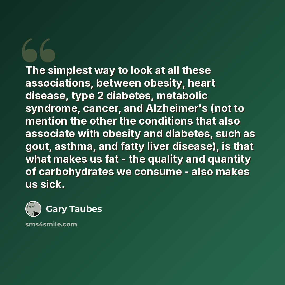 “The simplest way to look at all these associations, between obesity, heart disease, type 2 diabetes, metabolic syndrome, cancer, and Alzheimer's (not to mention the other the conditions that also associate with obesity and diabetes, such as gout, asthma, and fatty liver disease), is that what…” quote by Gary Taubes
