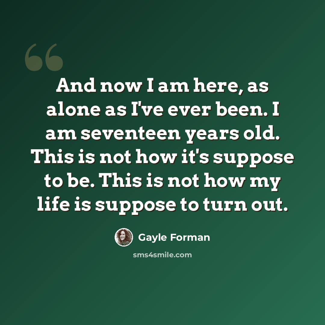 “And now I am here, as alone as I've ever been. I am seventeen years old. This is not how it's suppose to be. This is not how my life is suppose to turn out.” quote by Gayle Forman