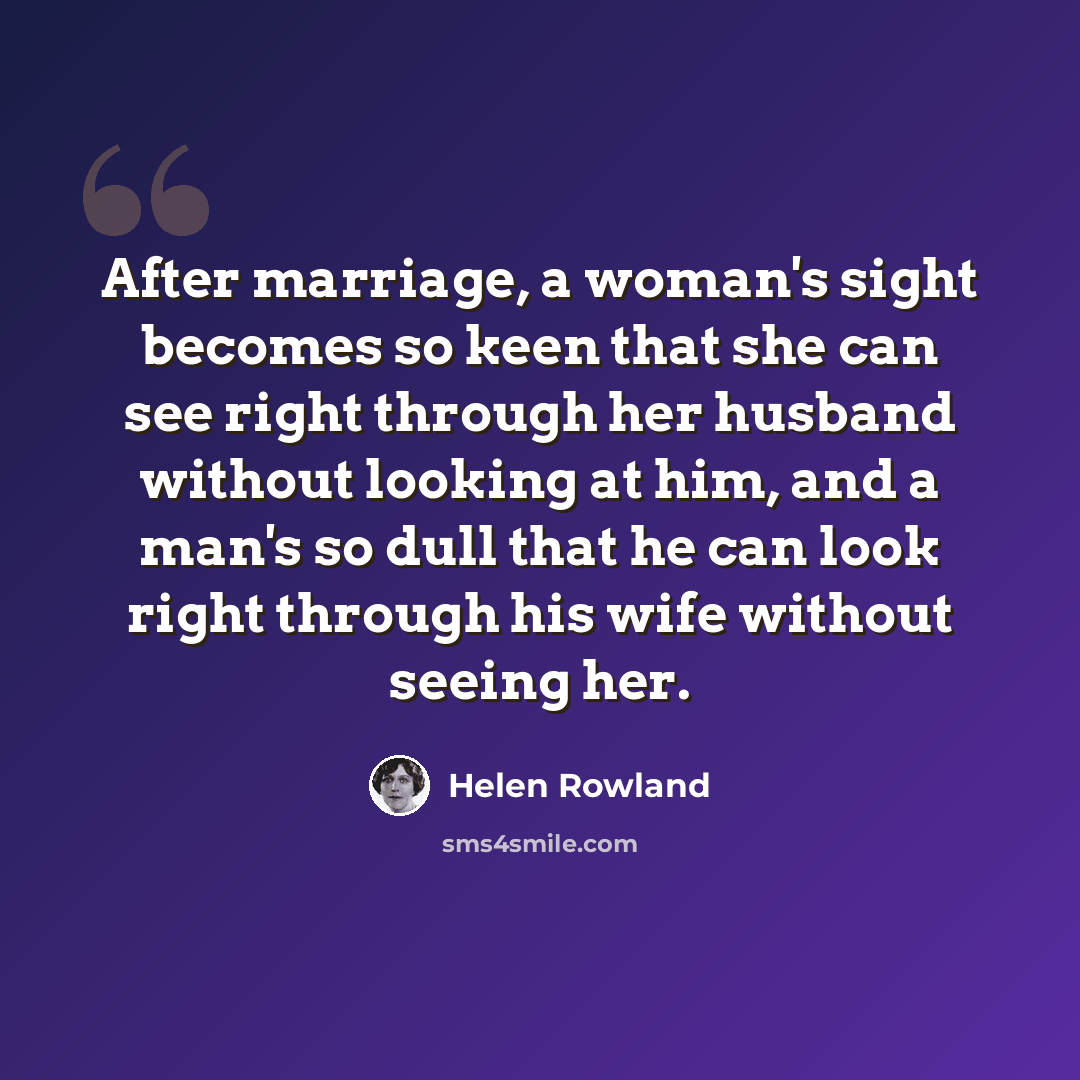 “After marriage, a woman's sight becomes so keen that she can see right through her husband without looking at him, and a man's so dull that he can look right through his wife without seeing her.” quote by Helen Rowland