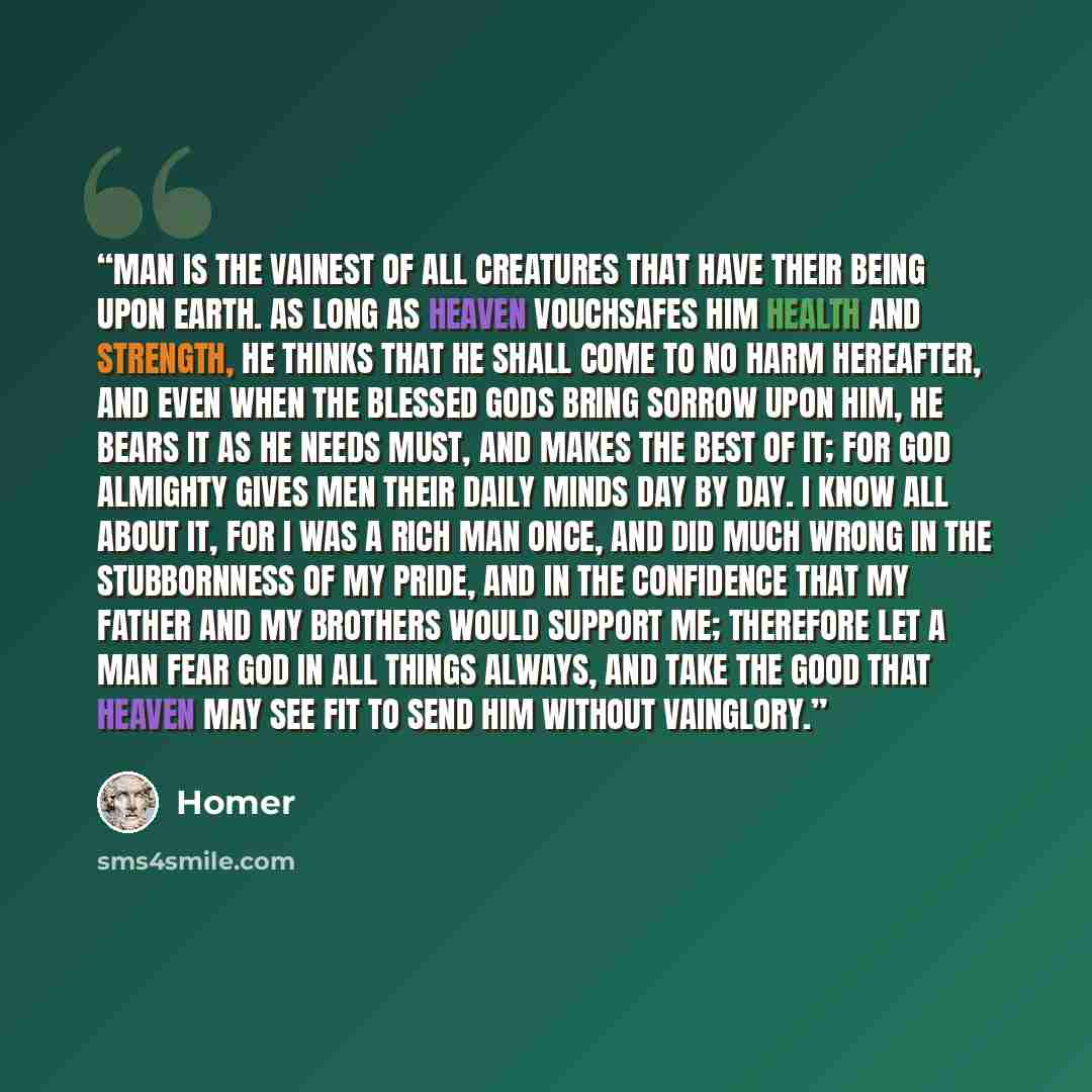 “Man is the vainest of all creatures that have their being upon earth. As long as heaven vouchsafes him health and strength, he thinks that he shall come to no harm hereafter, and even when the blessed gods bring sorrow upon him, he bears it as he needs must, and makes the best of it; for God…” quote by Homer