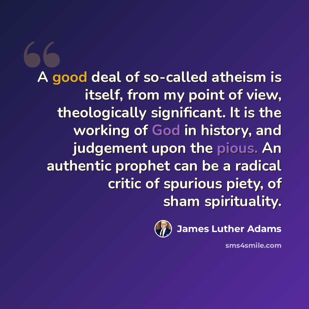“A good deal of so-called atheism is itself, from my point of view, theologically significant. It is the working of God in history, and judgement upon the pious. An authentic prophet can be a radical critic of spurious piety, of sham spirituality.” quote by James Luther Adams