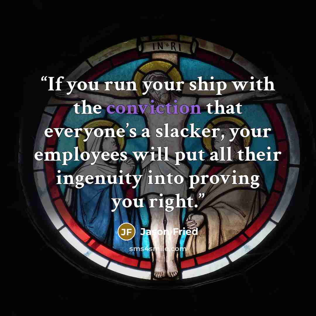 “If you run your ship with the conviction that everyone’s a slacker, your employees will put all their ingenuity into proving you right.” quote by Jason Fried