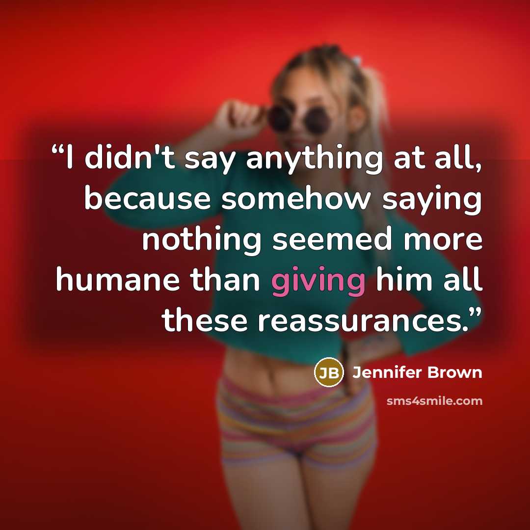 “I didn't say anything at all, because somehow saying nothing seemed more humane than giving him all these reassurances.” quote by Jennifer Brown