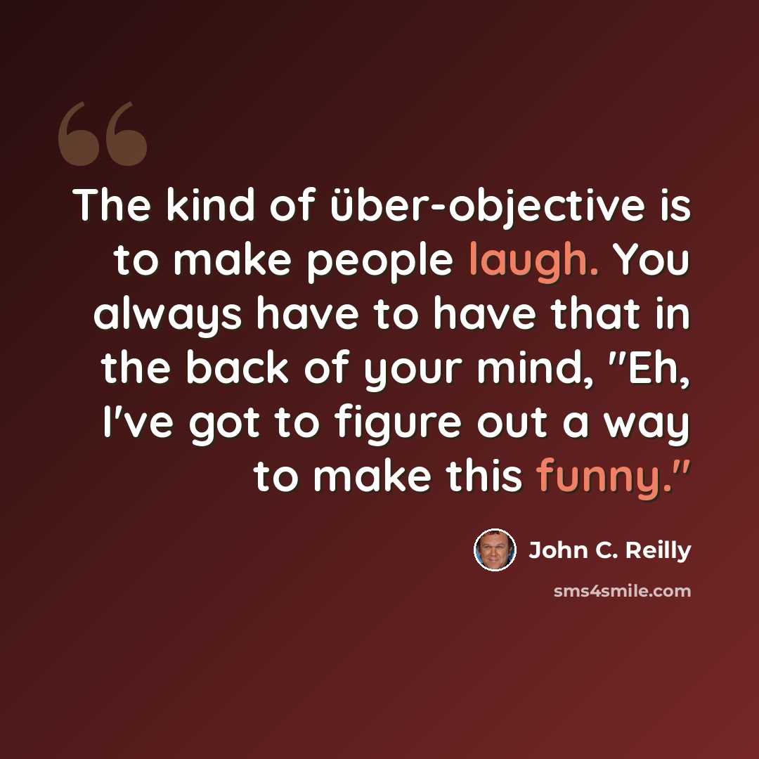 “The kind of über-objective is to make people laugh. You always have to have that in the back of your mind, "Eh, I've got to figure out a way to make this funny."” quote by John C. Reilly