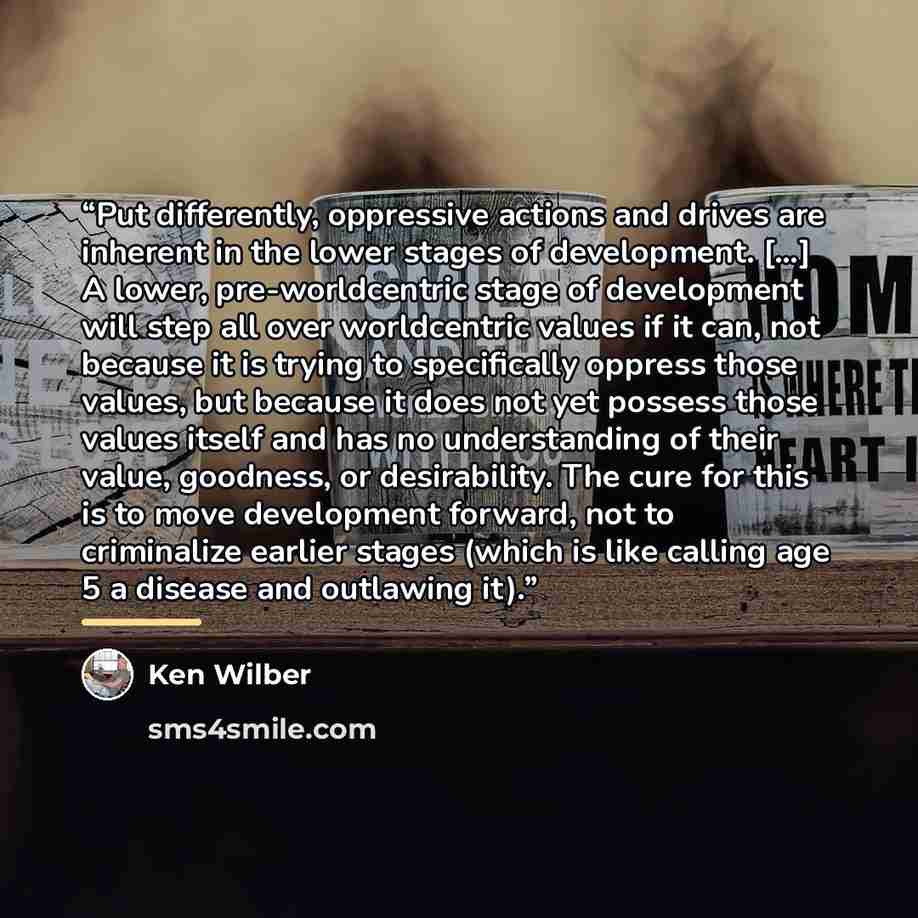“Put differently, oppressive actions and drives are inherent in the lower stages of development. […] A lower, pre-worldcentric stage of development will step all over worldcentric values if it can, not because it is trying to specifically oppress those values, but because it does not yet possess…” quote by Ken Wilber