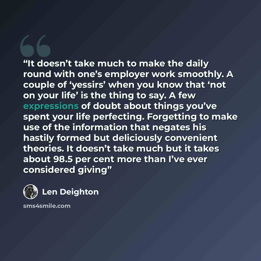 “It doesn’t take much to make the daily round with one’s employer work smoothly. A couple of ‘yessirs’ when you know that ‘not on your life’ is the thing to say. A few expressions of doubt about things you’ve spent your life perfecting. Forgetting to make use of the information that negates his…” quote by Len Deighton