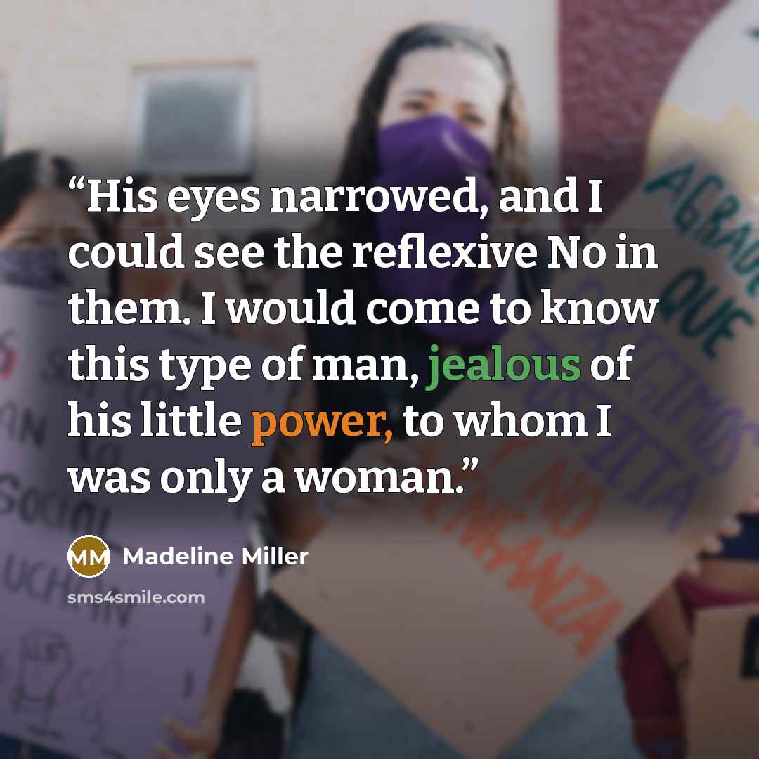 “His eyes narrowed, and I could see the reflexive No in them. I would come to know this type of man, jealous of his little power, to whom I was only a woman.” quote by Madeline Miller