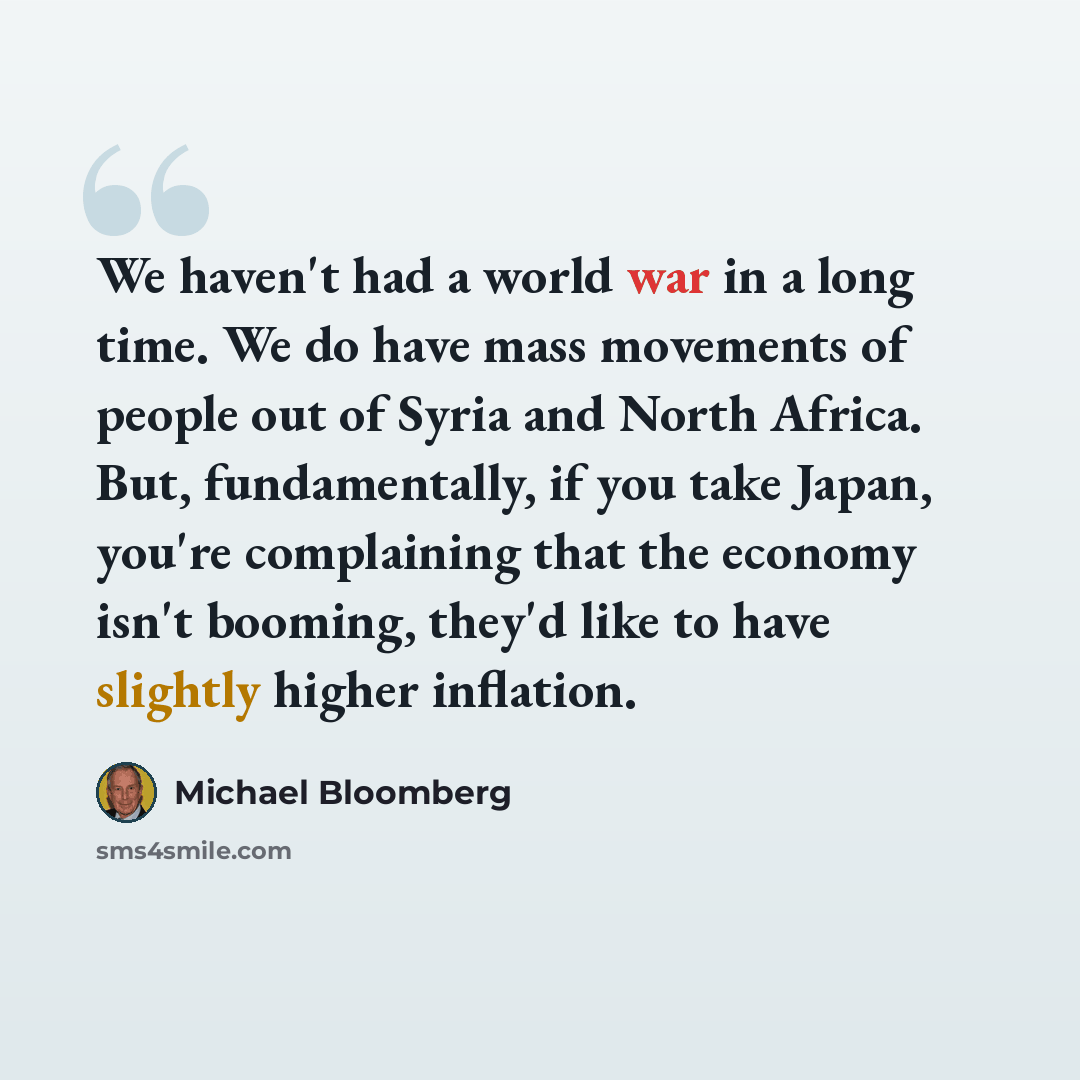 “We haven't had a world war in a long time. We do have mass movements of people out of Syria and North Africa. But, fundamentally, if you take Japan, you're complaining that the economy isn't booming, they'd like to have slightly higher inflation.” quote by Michael Bloomberg