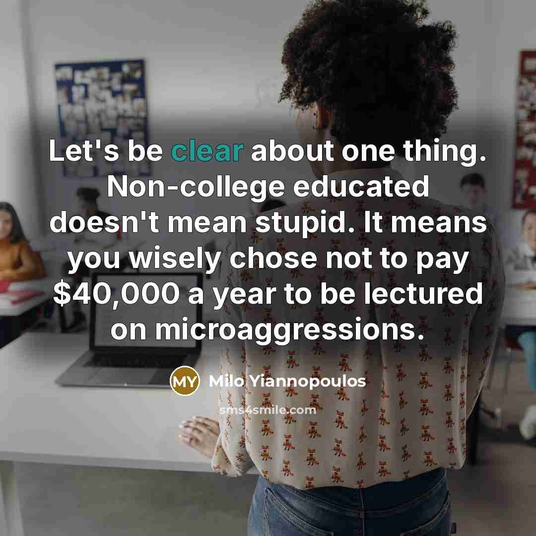 “Let's be clear about one thing. Non-college educated doesn't mean stupid. It means you wisely chose not to pay $40,000 a year to be lectured on microaggressions.” quote by Milo Yiannopoulos