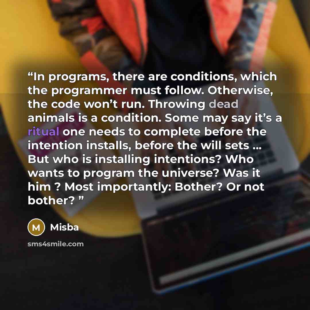 “In programs, there are conditions, which the programmer must follow. Otherwise, the code won’t run. Throwing dead animals is a condition. Some may say it’s a ritual one needs to complete before the intention installs, before the will sets … But who is installing intentions? Who wants to program…” quote by Misba