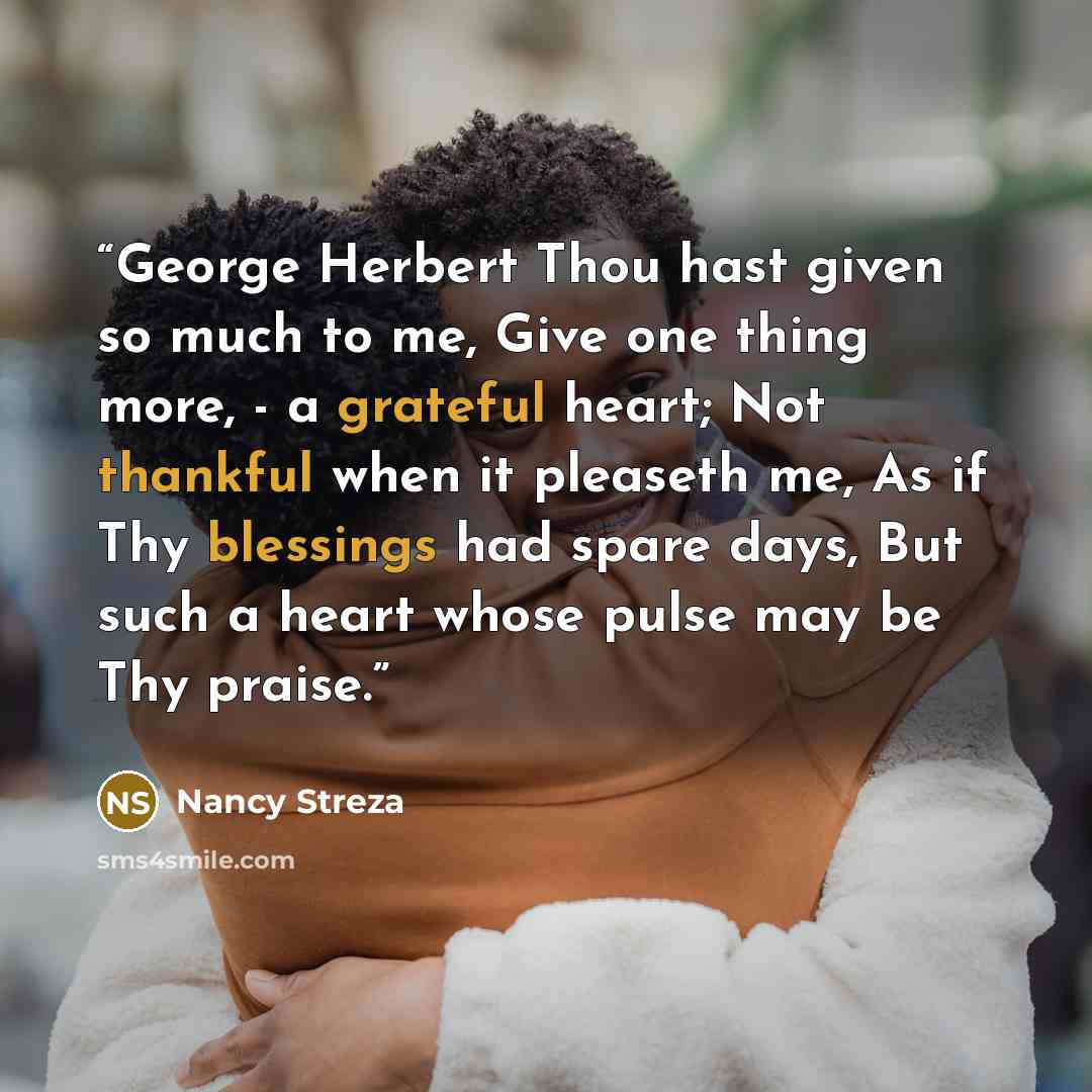 “George Herbert Thou hast given so much to me, Give one thing more, - a grateful heart; Not thankful when it pleaseth me, As if Thy blessings had spare days, But such a heart whose pulse may be Thy praise.” quote by Nancy Streza