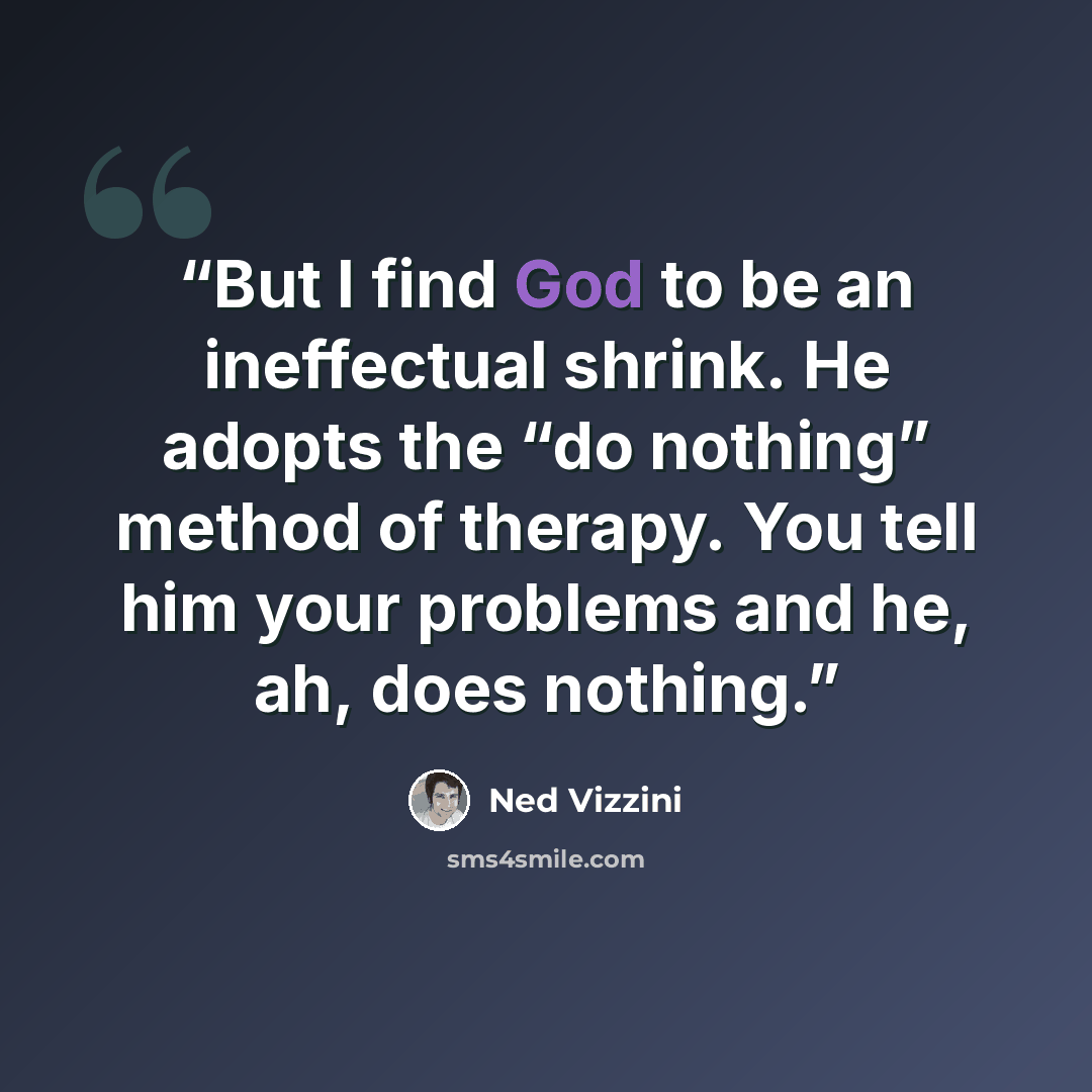 “But I find God to be an ineffectual shrink. He adopts the “do nothing” method of therapy. You tell him your problems and he, ah, does nothing.” quote by Ned Vizzini