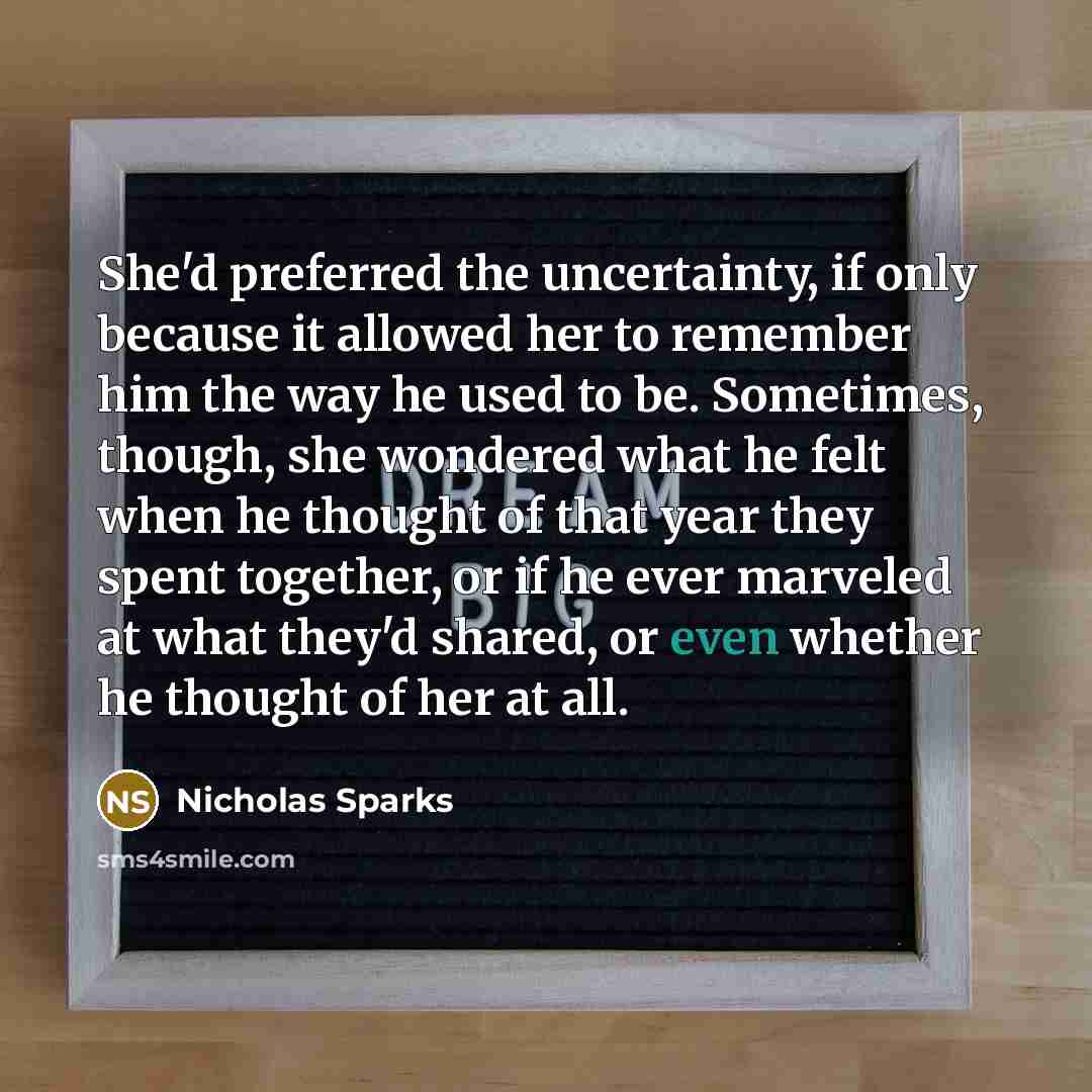 “She'd preferred the uncertainty, if only because it allowed her to remember him the way he used to be. Sometimes, though, she wondered what he felt when he thought of that year they spent together, or if he ever marveled at what they'd shared, or even whether he thought of her at all.” quote by Nicholas Sparks