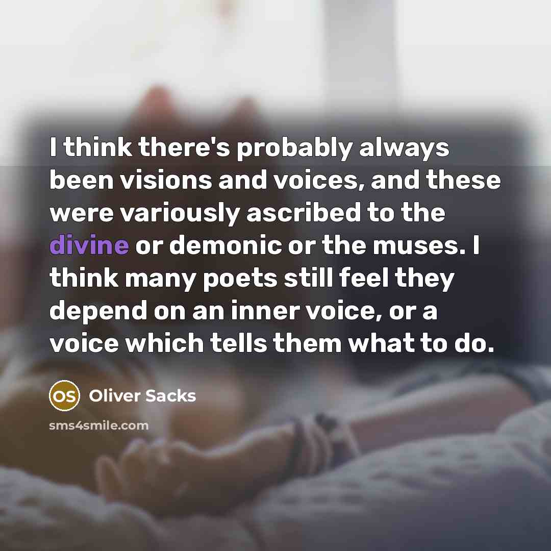 “I think there's probably always been visions and voices, and these were variously ascribed to the divine or demonic or the muses. I think many poets still feel they depend on an inner voice, or a voice which tells them what to do.” quote by Oliver Sacks