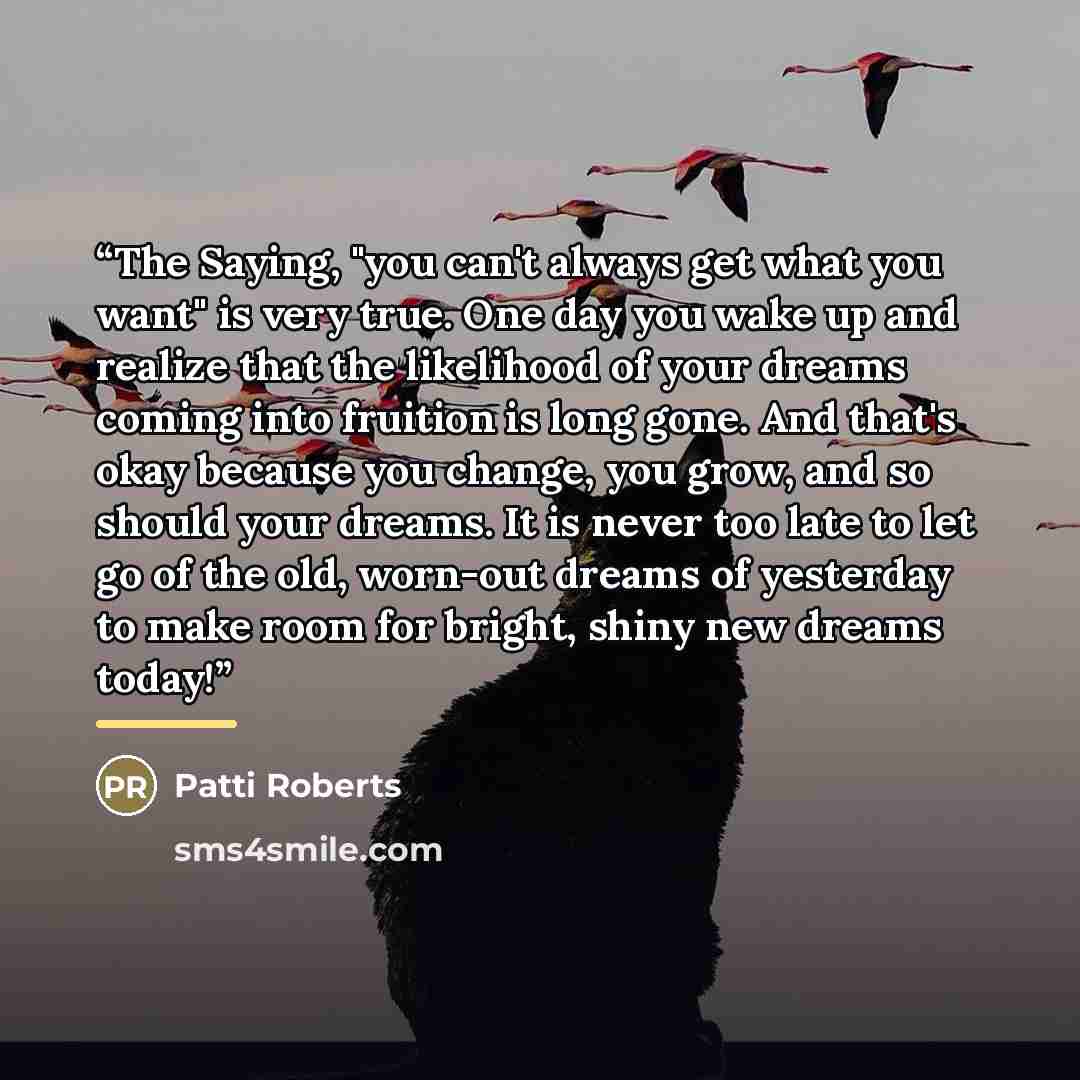 “The Saying, "you can't always get what you want" is very true. One day you wake up and realize that the likelihood of your dreams coming into fruition is long gone. And that's okay because you change, you grow, and so should your dreams. It is never too late to let go of the old, worn-out dreams…” quote by Patti Roberts