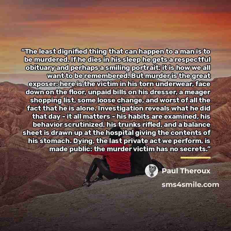 “The least dignified thing that can happen to a man is to be murdered. If he dies in his sleep he gets a respectful obituary and perhaps a smiling portrait; it is how we all want to be remembered. But murder is the great exposer: here is the victim in his torn underwear, face down on the floor…” quote by Paul Theroux