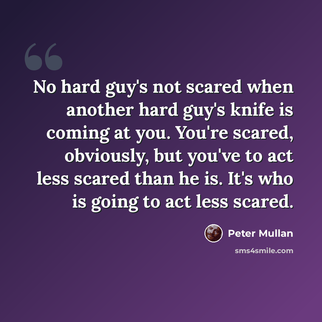 “No hard guy's not scared when another hard guy's knife is coming at you. You're scared, obviously, but you've to act less scared than he is. It's who is going to act less scared.” quote by Peter Mullan
