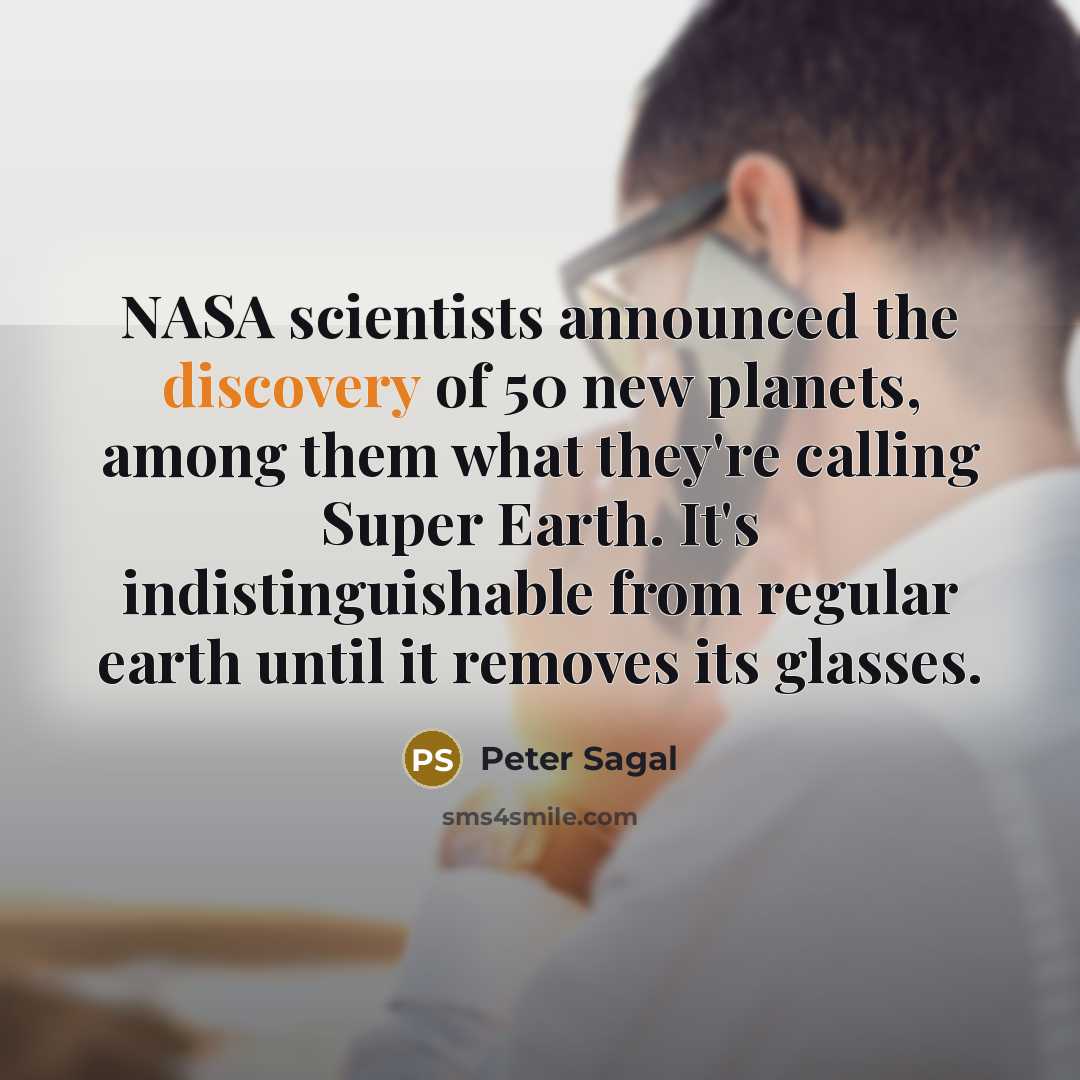 “NASA scientists announced the discovery of 50 new planets, among them what they're calling Super Earth. It's indistinguishable from regular earth until it removes its glasses.” quote by Peter Sagal