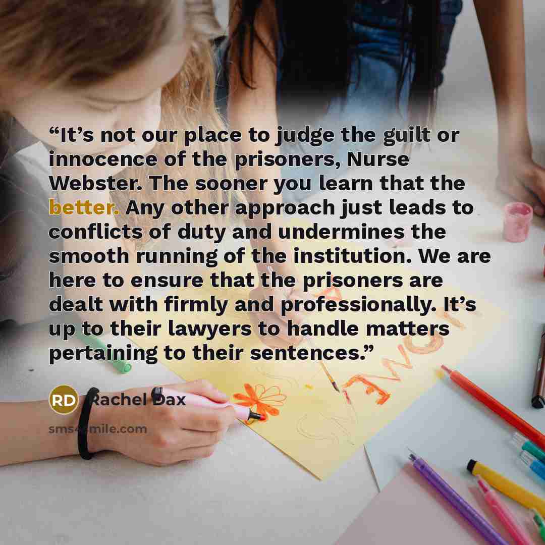 “It’s not our place to judge the guilt or innocence of the prisoners, Nurse Webster. The sooner you learn that the better. Any other approach just leads to conflicts of duty and undermines the smooth running of the institution. We are here to ensure that the prisoners are dealt with firmly and…” quote by Rachel Dax