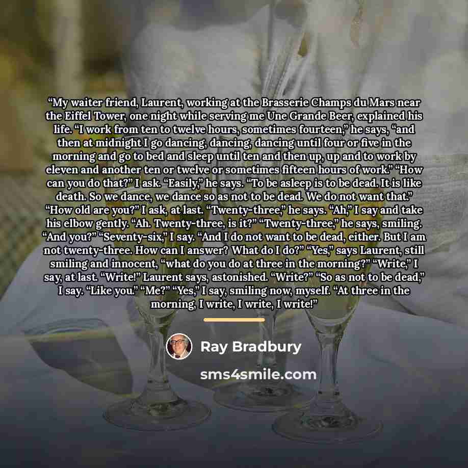 “My waiter friend, Laurent, working at the Brasserie Champs du Mars near the Eiffel Tower, one night while serving me Une Grande Beer, explained his life. “I work from ten to twelve hours, sometimes fourteen,” he says, “and then at midnight I go dancing, dancing, dancing until four or five in the…” quote by Ray Bradbury