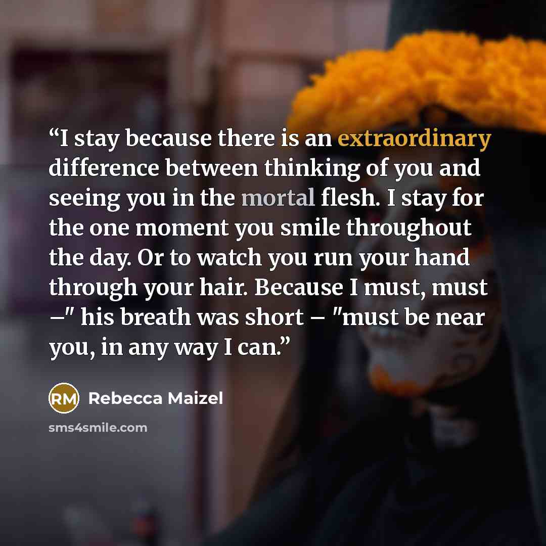 “I stay because there is an extraordinary difference between thinking of you and seeing you in the mortal flesh. I stay for the one moment you smile throughout the day. Or to watch you run your hand through your hair. Because I must, must –" his breath was short – "must be near you, in any way I can.” quote by Rebecca Maizel
