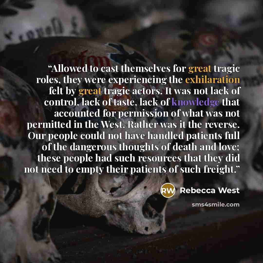 “Allowed to cast themselves for great tragic roles, they were experiencing the exhilaration felt by great tragic actors. It was not lack of control, lack of taste, lack of knowledge that accounted for permission of what was not permitted in the West. Rather was it the reverse. Our people could not…” quote by Rebecca West