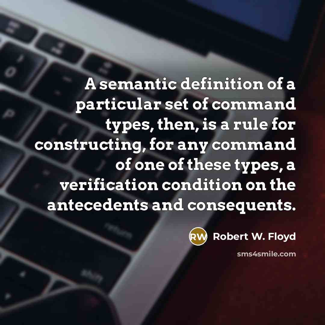 “A semantic definition of a particular set of command types, then, is a rule for constructing, for any command of one of these types, a verification condition on the antecedents and consequents.” quote by Robert W. Floyd