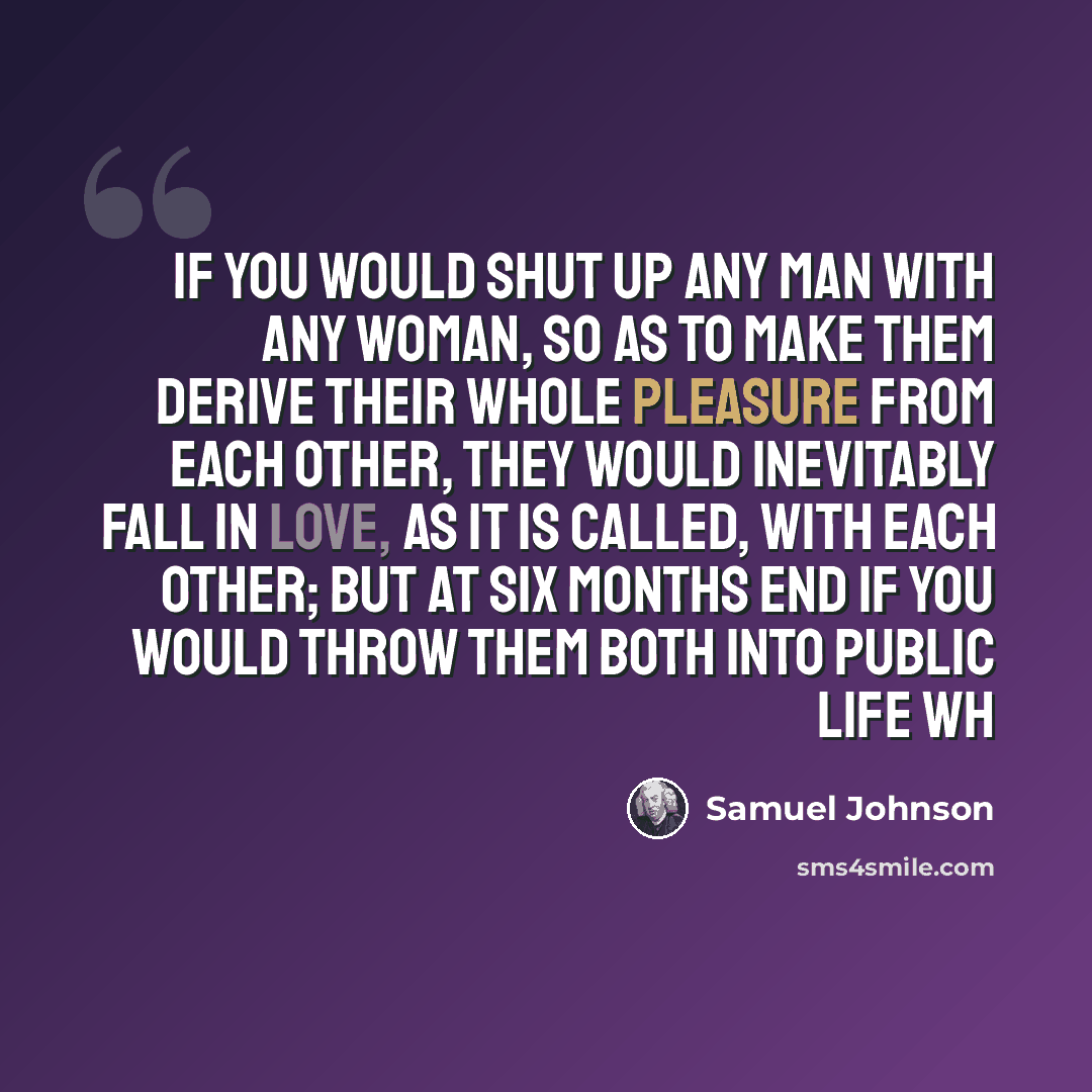 “If you would shut up any man with any woman, so as to make them derive their whole pleasure from each other, they would inevitably fall in love, as it is called, with each other; but at six months end if you would throw them both into public life wh” quote by Samuel Johnson