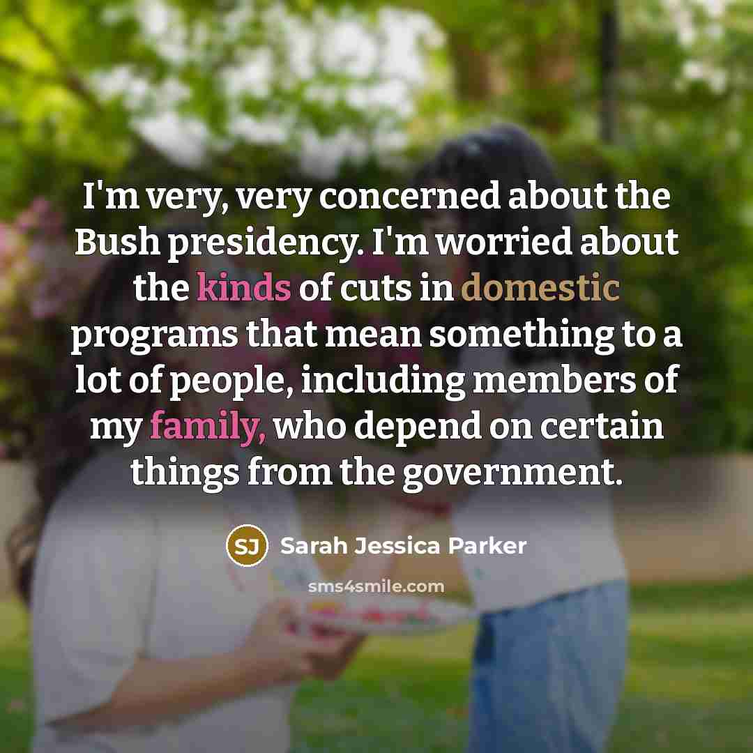 “I'm very, very concerned about the Bush presidency. I'm worried about the kinds of cuts in domestic programs that mean something to a lot of people, including members of my family, who depend on certain things from the government.” quote by Sarah Jessica Parker