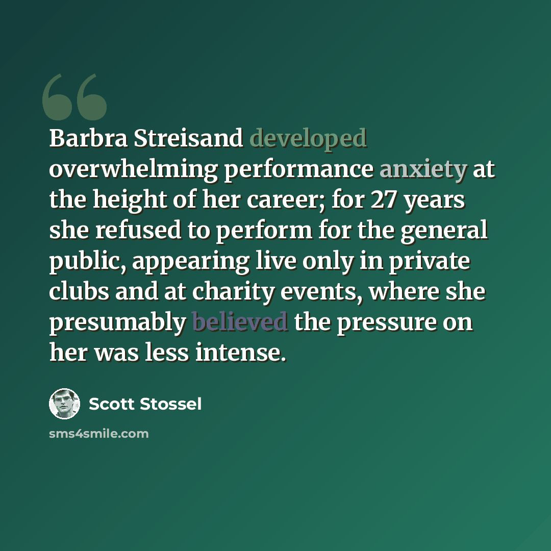“Barbra Streisand developed overwhelming performance anxiety at the height of her career; for 27 years she refused to perform for the general public, appearing live only in private clubs and at charity events, where she presumably believed the pressure on her was less intense.” quote by Scott Stossel