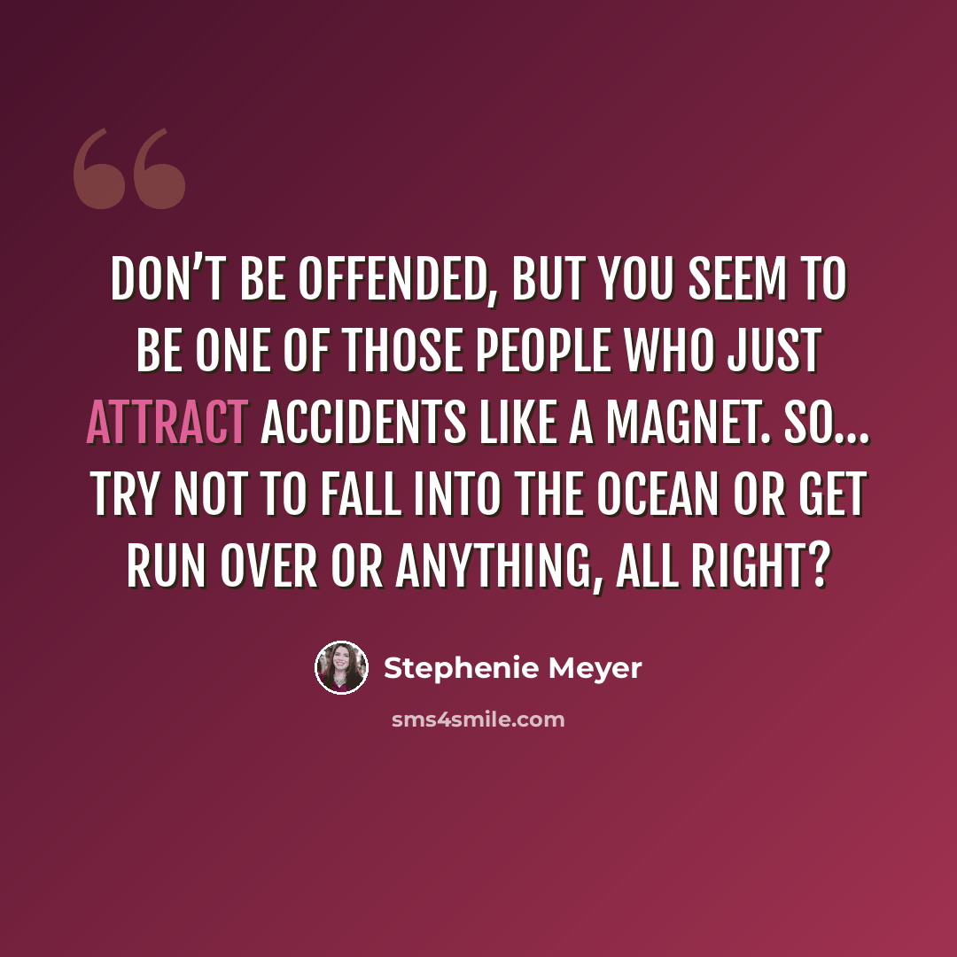 “Don’t be offended, but you seem to be one of those people who just attract accidents like a magnet. So… try not to fall into the ocean or get run over or anything, all right?” quote by Stephenie Meyer