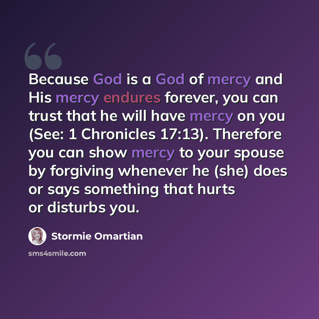 “Because God is a God of mercy and His mercy endures forever, you can trust that he will have mercy on you (See: 1 Chronicles 17:13). Therefore you can show mercy to your spouse by forgiving whenever he (she) does or says something that hurts or disturbs you.” quote by Stormie Omartian