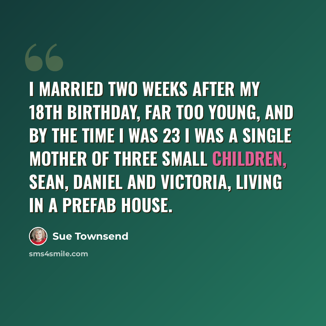 “I married two weeks after my 18th birthday, far too young, and by the time I was 23 I was a single mother of three small children, Sean, Daniel and Victoria, living in a prefab house.” quote by Sue Townsend